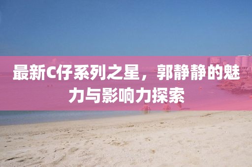 最新C仔系列之星，郭静静的魅力与影响力探索