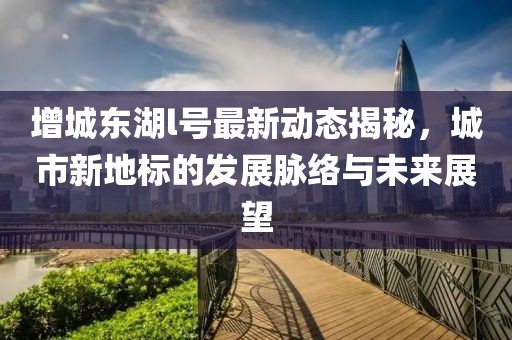 增城东湖l号最新动态揭秘，城市新地标的发展脉络与未来展望
