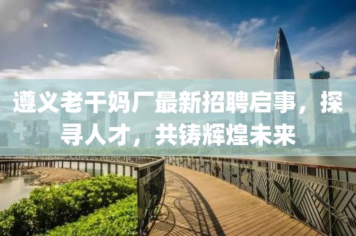 遵义老干妈厂最新招聘启事，探寻人才，共铸辉煌未来
