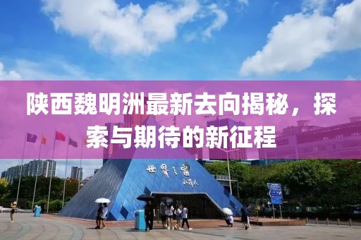 陕西魏明洲最新去向揭秘，探索与期待的新征程
