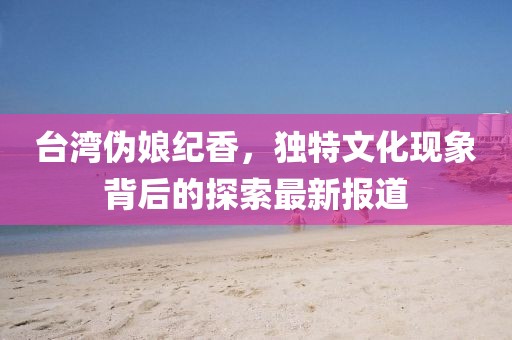 台湾伪娘纪香，独特文化现象背后的探索最新报道